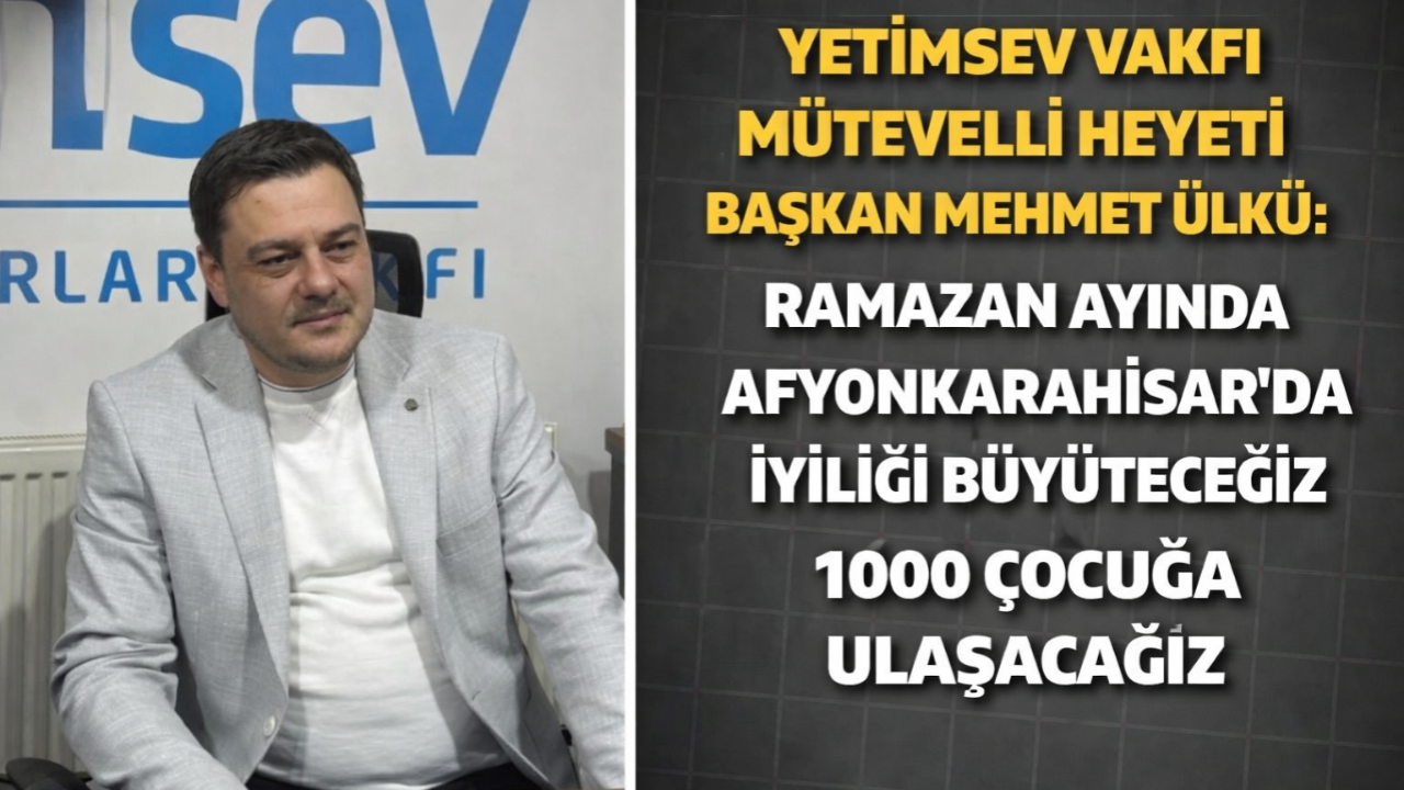 Yetimsev Vakfı Mütevelli Heyeti Başkanı Mehmet Ülkü: Ramazan Ayında Afyonkarahisar’da İyiliği Büyüteceğiz, 1000 Çocuğa Ulaşacağız