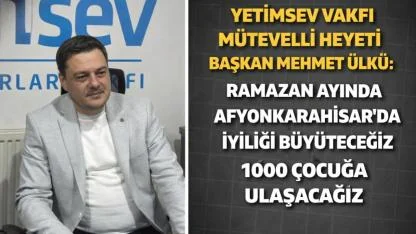 Yetimsev Vakfı Mütevelli Heyeti Başkanı Mehmet Ülkü: Ramazan Ayında Afyonkarahisar’da İyiliği Büyüteceğiz, 1000 Çocuğa Ulaşacağız